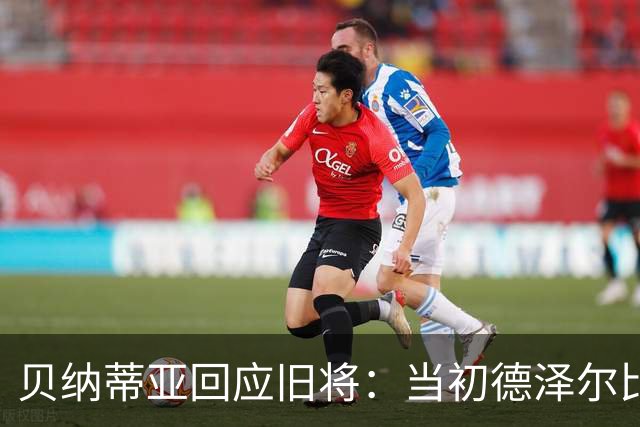 贝纳蒂亚回应旧将：当初德泽尔比施压要求续约你，但之后你松懈了